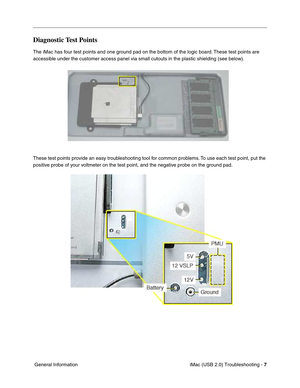 Page 152
iMac (USB 2.0) Troubleshooting - 7
 General Information
Diagnostic Test Points
The iMac has four test points and one ground pad on the bottom of the logic board. These test points are 
accessible under the customer access panel via small cutouts in the plastic shie\
lding (see below).
These test points provide an easy troubleshooting tool for common problems. To use each test point, put the 
positive probe of your voltmeter on the test point, and the negative probe on the ground pad. 