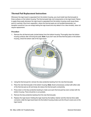 Page 157
12 - iMac (USB 2.0) Troubleshooting
 General Information
Thermal Pad Replacement Instructions
Whenever the logic board is separated from the bottom housing, you must install new thermal pads to 
three surfaces on the bottom housing. The thermal pads help cool components on the logic board. Failure 
to apply these pads whenever the logic board is separated from the bottom housing could cause these 
parts to overheat. Short term separation, where the thermal pads are not handled excessively 
(an...