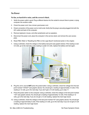 Page 159
14 - iMac (USB 2.0) Troubleshooting
No Power Symptom Charts
No Power 
No fan, no hard drive noise, and the screen is black.
1. Verify the power outlet is good. Plug a different device into the socket to ensure there is power, or plug 
computer into another outlet.
2. Check the power cord. Use a known good power cord.
3. Check connection of the power cord on both ends. Verify that the plug is securely plugged into both the  A/C outlet and back of the computer.
4. Remove keyboard, mouse, and other...