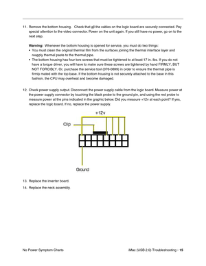 Page 160
iMac (USB 2.0) Troubleshooting - 15
No Power Symptom Charts 11. Remove the bottom housing.   Check that al
l the cables on the logic board are securely connected. Pay 
special attention to the video connector. Power on the unit again. If you still have no power, go on to the 
next step.
Warning:   Whenever the bottom housing is opened for service, you must  do two things:
• You must clean the original thermal film from the surfaces joining the t\
hermal interface layer and  reapply thermal paste to the...