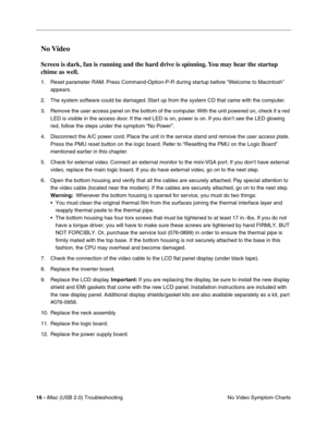 Page 161
16 - iMac (USB 2.0) Troubleshooting
No Video Symptom Charts
No Video 
Screen is dark, fan is running and the hard drive is spinning. You may hear the startup 
chime as well.
1. Reset parameter RAM. Press Command-Option-P-R during startup before “Welcome to Macintosh” 
appears.
2. The system software could be damaged. Start up from the system CD that came with the computer.
3. Remove the user access panel on the bottom of the computer. With the unit powered on, check if a red  LED is visible in the...