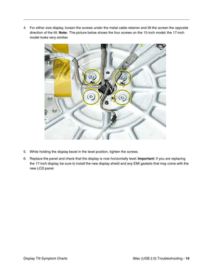 Page 164
iMac (USB 2.0) Troubleshooting - 19
Display Tilt Symptom Charts 4. For either size display, loosen the screws under the metal cable retainer and tilt the screen the opposite 
direction of the tilt.  Note:  The picture below shows the four screws on the 15-inch model; the 17-inch 
model looks very similiar. 
5. While holding the display bezel in the level position, tighten the screws.
6. Replace the panel and check that the display is now horizontally level.  Important: If you are replacing 
the 17-inch...