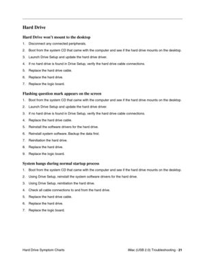 Page 166
iMac (USB 2.0) Troubleshooting - 21
Hard Drive Symptom Charts
Hard Drive 
Hard Drive won’t mount to the desktop
1. Disconnect any connected peripherals.
2. Boot from the system CD that came with the computer and see if the hard \
drive mounts on the desktop.
3. Launch Drive Setup and update the hard drive driver.
4. If no hard drive is found in Drive Setup, verify the hard drive cable connections.
5. Replace the hard drive cable.
6. Replace the hard drive.
7. Replace the logic board.
Flashing question...