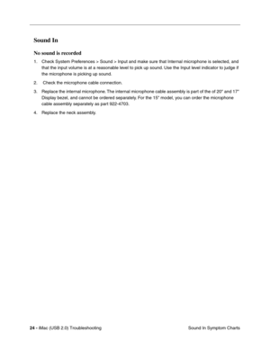 Page 169
24 - iMac (USB 2.0) Troubleshooting
Sound In Symptom Charts
Sound In 
No sound is recorded
1. Check System Preferences > Sound > Input and make sure that Internal microphone is selected, and 
that the input volume is at a reasonable level to pick up sound. Use the Input level indicator to judge if 
the microphone is picking up sound.
2.  Check the microphone cable connection.
3. Replace the internal microphone. The internal microphone cable assembly is part of the of 20 and 17  Display bezel, and cannot...