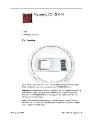 Page 174
 iMac (USB 2.0)  Upgrades - 1
 Memory, SO-DIMM
Memory, SO-DIMM
Tools
• #0 Phillips screwdriver.
Part Location
The RAM expansion slot accommodates a standard DDR333 PC2700 complaint SO-
DIMM (small outline, dual inline memory) that uses DDR SDRAM devices.
Important:  A RAM expansion SO-DIMM for the iMac (USB 2.0) computer must use DDR 
SDRAM devices. If the user installs an SO-DIMM that uses single data rate (SDR), 
SGRAM, or non-DDR SDRAM devices, the computer will beep twice when the user 
attempts to...