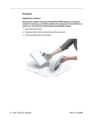 Page 175
2 -   iMac  (USB 2.0)  Upgrades
 Memory, SO-DIMM
Procedure
Opening the Computer
Warning: The computer must be turned off before RAM modules are removed or 
inserted. To remind you, a red LED is visible in the access door. If the red LED is on, 
power is on, and must be turned off before changing RAM modules.
1. Shut down the computer. 
2. Unplug all cables from the computer except the power cord.
3. Lay the computer down on a soft cloth. 