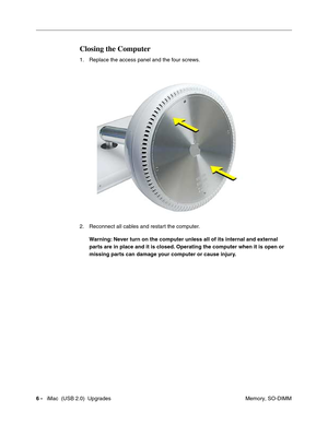 Page 179
6 -   iMac  (USB 2.0)  Upgrades
 Memory, SO-DIMM
Closing the Computer
1. Replace the access panel and the four screws. 
2. Reconnect all cables and restart the computer.
Warning: Never turn on the computer unless all of its internal and external 
parts are in place and it is closed. Operating the computer when it is open or 
missing parts can damage your computer or cause injury. 