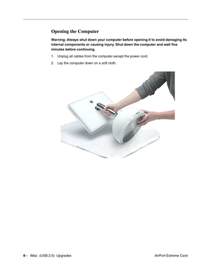 Page 181
8 -   iMac  (USB 2.0)  Upgrades
 AirPort Extreme Card
Opening the Computer
Warning: Always shut down your computer before opening it to avoid damaging its 
internal components or causing injury. Shut down the computer and wait five 
minutes before continuing. 
1. Unplug all cables from the computer except the power cord.
2. Lay the computer down on a soft cloth. 