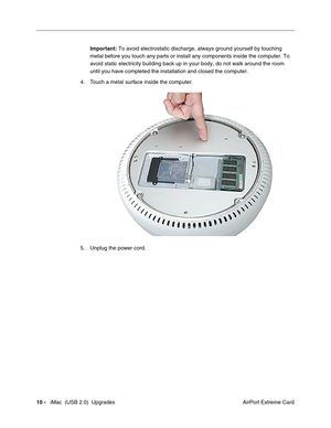 Page 183
10 -   iMac  (USB 2.0)  Upgrades
 AirPort Extreme Card
Important:
 To avoid electrostatic discharge, always ground yourself by touching 
metal before you touch any parts or install any components inside the co\
mputer. To 
avoid static electricity building back up in your body, do not walk arou\
nd the room 
until you have completed the installation and closed the computer. 
4. Touch a metal surface inside the computer. 
5. Unplug the power cord. 