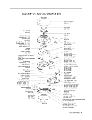 Page 188
iMac (USB 2.0) - 1
 
Exploded View, Base Unit, (iMac USB 2.0)) 
Top Housing, Base  
922-5797
Fan Gasket
922-4762
Fan Bracket
922-5092
Cap, Spoke
922-5314
Chassis (Faraday)
922-5803 (15" & 17") 922-6204 (20") Antenna
922-5795
Fan
922-4677 (15" & 17")
922-6215 (20")
Speaker
922-4678 Power Supply
922-5796 (15" & 17")
922-3104 (20")
Hard Drive661-2962 (80GB)
661-2963 (160 GB, CTO)
661-3106 (80 GB)
661-3107 (160 GB, CTO)
Optical Drive661-2964 (Combo,15")
661-3042...