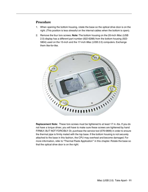 Page 20
 
 iMac (USB 2.0)  Take Apart -   
11
 
  
Procedure
 
1. When opening the bottom housing, rotate the base so the optical drive door is on the  right. (This position is less stressful on the internal cables when the bottom is open).
2. Remove the four torx screws.   
Note:  
 The bottom housing on the 20-inch iMac (USB 
2.0) display has a different part number (922-6288) from the bottom housing (922-
5804) used on the 15-inch and the 17-inch iMac (USB 2.0) computers. Exchange 
them like-for-like....