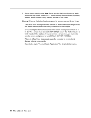 Page 23
14 - iMac (USB 2.0)  Take Apart 5. Set the bottom housing aside. 
Note: Before returning the bottom housing to Apple, 
remove the logic board, modem, RJ-11 board, memory, Bluetooth board (if present), 
antenna, AirPort Extreme card (if present), and the I/O port covers.
Warning:  Whenever the bottom housing is opened for service, you must do two things:
1.You must clean the original thermal film from all thermal interface ma\
ting surfaces, 
and reapply thermal paste to the mating surfaces on the...