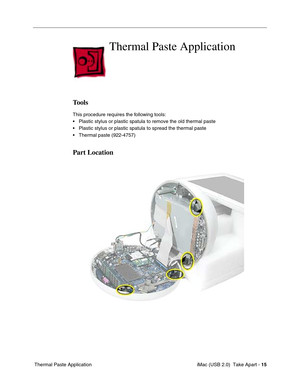 Page 24
 iMac (USB 2.0)  Take Apart - 15
 Thermal Paste Application
Thermal Paste Application
Tools
This procedure requires the following tools:
• Plastic stylus or plastic spatula to remove the old thermal paste
• Plastic stylus or plastic spatula to spread the thermal paste
• Thermal paste (922-4757)
Part Location 