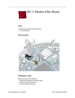 Page 27
18 - iMac (USB 2.0)  Take Apart
 RJ-11 Modem Filter Board
RJ-11 Modem Filter Board
Tools
This procedure requires the following tools:
• Torx-6 screwdriver
Part Location
Preliminary Steps
Before you begin, do the following:
• Position the computer in the service stand.
• Remove the user access plate.
• Remove the bottom housing. 