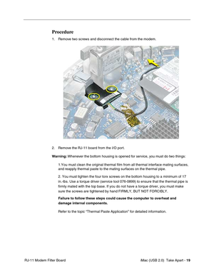 Page 28
 iMac (USB 2.0)  Take Apart - 19
 RJ-11 Modem Filter Board
Procedure
1. Remove two screws and disconnect the cable from the modem.
2. Remove the RJ-11 board from the I/O port.
Warning:  Whenever the bottom housing is opened for service, you must do two things:
1.You must clean the original thermal film from all thermal interface ma\
ting surfaces, 
and reapply thermal paste to the mating surfaces on the thermal pipe.
2. You must tighten the four torx screws on the bottom housing to a mini\
mum of 17...