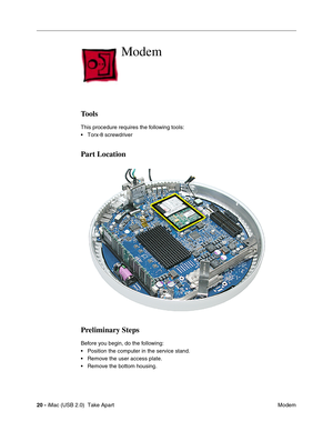 Page 29
20 - iMac (USB 2.0)  Take Apart
 Modem
Modem
Tools
This procedure requires the following tools:
• Torx-8 screwdriver 
Part Location
Preliminary Steps
Before you begin, do the following:
• Position the computer in the service stand.
• Remove the user access plate.
• Remove the bottom housing. 