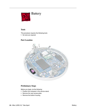 Page 33
24 - iMac (USB 2.0)  Take Apart
 Battery
Battery
Tools
This procedure requires the following tools:
• No tools are required
Part Location
Preliminary Steps
Before you begin, do the following:
• Position the computer in the service stand.
• Remove the user access plate.
• Remove the bottom housing. 