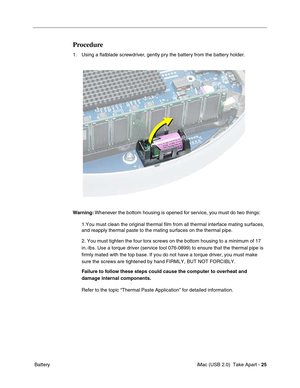 Page 34
 iMac (USB 2.0)  Take Apart - 25
 Battery
Procedure
1. Using a flatblade screwdriver, gently pry the battery from the battery holder.
Warning:  Whenever the bottom housing is opened for service, you must do two things:
1.You must clean the original thermal film from all thermal interface ma\
ting surfaces, 
and reapply thermal paste to the mating surfaces on the thermal pipe.
2. You must tighten the four torx screws on the bottom housing to a mini\
mum of 17 
in.-lbs. Use a torque driver (service tool...
