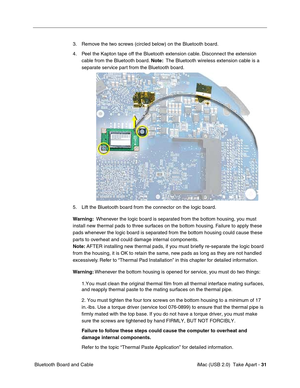 Page 40
 iMac (USB 2.0)  Take Apart - 31
 Bluetooth Board and Cable 3. Remove the two screws (circled below) on the Bluetooth board. 
4. Peel the Kapton tape off the Bluetooth extension cable. Disconnect the extension 
cable from the Bluetooth board.  Note:  The Bluetooth wireless extension cable is a 
separate service part from the Bluetooth board. 
5. Lift the Bluetooth board from the connector on the logic board.
Warning:   Whenever the logic board is separated from the bottom housing, you must 
install new...