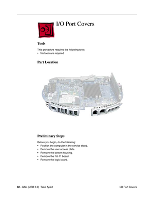 Page 41
32 - iMac (USB 2.0)  Take Apart
 I/O Port Covers
I/O Port Covers
Tools
This procedure requires the following tools:
• No tools are required
Part Location
Preliminary Steps
Before you begin, do the following:
• Position the computer in the service stand.
• Remove the user access plate.
• Remove the bottom housing.
• Remove the RJ-11 board
• Remove the logic board. 