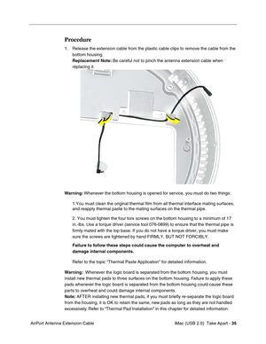 Page 44
 iMac (USB 2.0)  Take Apart - 35
 AirPort Antenna Extension Cable
Procedure
1. Release the extension cable from the plastic cable clips to remove the c\
able from the 
bottom housing.
Replacement Note:  Be careful not to pinch the antenna extension cable when 
replacing it.
Warning:  Whenever the bottom housing is opened for service, you must do two things:
1.You must clean the original thermal film from all thermal interface ma\
ting surfaces, 
and reapply thermal paste to the mating surfaces on the...