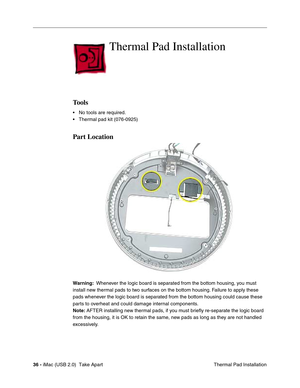 Page 45
36 - iMac (USB 2.0)  Take Apart
 Thermal Pad Installation
Thermal Pad Installation
Tools
• No tools are required.
• Thermal pad kit (076-0925) 
Part Location
Warning:  Whenever the logic board is separated from the bottom housing, you must 
install new thermal pads to two surfaces on the bottom housing. Failure to apply these 
pads whenever the logic board is separated from the bottom housing could cause these 
parts to overheat and could damage internal components. 
Note:  AFTER installing new thermal...