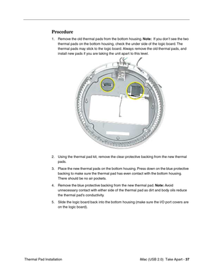 Page 46
 iMac (USB 2.0)  Take Apart - 37
 Thermal Pad Installation
Procedure 
1. Remove the old thermal pads from the bottom housing.  Note:  If you don’t see the two 
thermal pads on the bottom housing, check the under side of the logic board. The 
thermal pads may stick to the logic board. Always remove the old thermal pads, and 
install new pads if you are taking the unit apart to this level. 
2. Using the thermal pad kit, remove the clear protective backing from the new thermal  pads. 
3. Place the new...