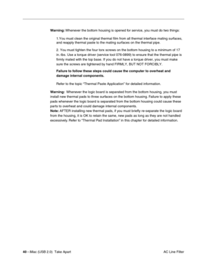 Page 49
40 - iMac (USB 2.0)  Take Apart
 AC Line Filter
Warning:
 Whenever the bottom housing is opened for service, you must do two things:
1.You must clean the original thermal film from all thermal interface ma\
ting surfaces, 
and reapply thermal paste to the mating surfaces on the thermal pipe.
2. You must tighten the four torx screws on the bottom housing to a mini\
mum of 17 
in.-lbs. Use a torque driver (service tool 076-0899) to ensure that th\
e thermal pipe is 
firmly mated with the top base. If you...