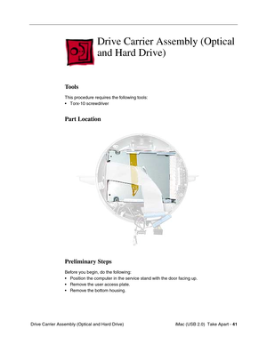 Page 50
 iMac (USB 2.0)  Take Apart - 41
 Drive Carrier Assembly (Optical and Hard Drive)
Drive Carrier Assembly (Optical 
and Hard Drive)
Tools
This procedure requires the following tools:
• Torx-10 screwdriver
Part Location
Preliminary Steps
Before you begin, do the following:
• Position the computer in the service stand with the door facing up.
• Remove the user access plate.
• Remove the bottom housing. 