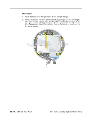 Page 51
42 - iMac (USB 2.0)  Take Apart
 Drive Carrier Assembly (Optical and Hard Drive)
Procedure
1. Rotate the base unit so the optical drive door is facing to the right.
2. Remove six screws; two on the EMI shield (with copper tape) and four attaching the 
drive to the Faraday cage (chassis). Carefully lift the shield and copper tape off the 
drive.  Replacement Note:  When replacing the drive EMI shield, be sure to use the 
two shorter screws.  