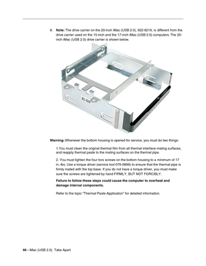 Page 55
46 - iMac (USB 2.0)  Take Apart 8.
Note:  The drive carrier on the 20-inch iMac (USB 2.0), 922-6216, is different from the 
drive carrier used on the 15-inch and the 17-inch iMac (USB 2.0) computers. The 20-
inch iMac (USB 2.0) drive carrier is shown below. 
Warning:  Whenever the bottom housing is opened for service, you must do two things:
1.You must clean the original thermal film from all thermal interface ma\
ting surfaces, 
and reapply thermal paste to the mating surfaces on the thermal pipe.
2....