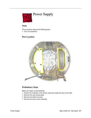 Page 56
 iMac (USB 2.0)  Take Apart - 47
 Power Supply
Power Supply
Tools
This procedure requires the following tools:
• Torx-10 screwdriver
Part Location
Preliminary Steps
Before you begin, do the following:
• Position the computer in the service stand and rotate the door to the ri\
ght.
• Remove the user access plate.
• Remove the bottom housing.
• Remove the drive carrier assembly. 