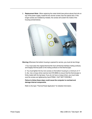 Page 60
 
 iMac (USB 2.0)  Take Apart -   
51
 
 Power Supply 5.
 
Replacement Note:
 
  When replacing the metal shield (see picture above) that sits on 
top of the power supply, install the two shorter screws near the optical door. If the 
longer screws are installed by mistake, the screws will scratch the inside of the 
housing (circled below).
 
Warning:  
 Whenever the bottom housing is opened for service, you must do two things:
1.You must clean the original thermal film from all thermal interface ma\...