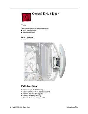 Page 61
 
52 -  
 iMac (USB 2.0)  Take Apart  Optical Drive Door 
Optical Drive Door 
Tools 
This procedure requires the following tools:
• Torx-10 screwdriver
• Needlenose pliers 
Part Location
Preliminary Steps 
Before you begin, do the following:
• Position the computer in the service stand.
• Remove the user access plate.
• Remove the bottom housing.
• Remove the drive carrier assembly. 