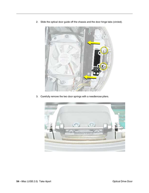 Page 63
 
54 -  
 iMac (USB 2.0)  Take Apart  Optical Drive Door
2. Slide the optical door guide off the chassis and the door hinge tabs (c\
ircled). 
3. Carefully remove the two door springs with a needlenose pliers.  