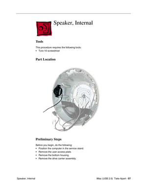 Page 66
 
 iMac (USB 2.0)  Take Apart -   
57  
 Speaker, Internal 
Speaker, Internal
Tools
This procedure requires the following tools:
• Torx-10 screwdriver
Part Location
Preliminary Steps
Before you begin, do the following:
• Position the computer in the service stand.
• Remove the user access plate.
• Remove the bottom housing.
• Remove the drive carrier assembly. 