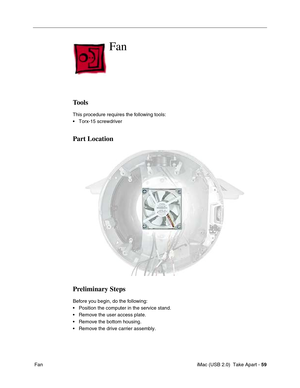 Page 68
 iMac (USB 2.0)  Take Apart - 59
 Fan
Fan
Tools
This procedure requires the following tools:
• Torx-15 screwdriver
Part Location
Preliminary Steps
Before you begin, do the following:
• Position the computer in the service stand.
• Remove the user access plate.
• Remove the bottom housing.
• Remove the drive carrier assembly. 