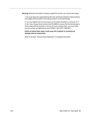 Page 70
 iMac (USB 2.0)  Take Apart - 61
 Fan Warning:
 Whenever the bottom housing is opened for service, you must do two things:
1.You must clean the original thermal film from all thermal interface ma\
ting surfaces, 
and reapply thermal paste to the mating surfaces on the thermal pipe.
2. You must tighten the four torx screws on the bottom housing to a mini\
mum of 17 
in.-lbs. Use a torque driver (service tool 076-0899) to ensure that th\
e thermal pipe is 
firmly mated with the top base. If you do not...