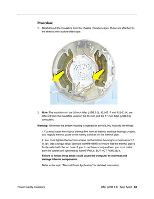 Page 72
 iMac (USB 2.0)  Take Apart - 63
 Power Supply Insulators
Procedure
1. Carefully pull the insulators from the chassis (Faraday cage). These are attached to 
the chassis with double-sided tape.
2. Note:  The insulators on the 20-inch iMac (USB 2.0), 922-6217 and 922-6214, \
are 
different from the insulators used on the 15-inch and the 17-inch iMac (USB\
 2.0) 
computers. 
Warning:  Whenever the bottom housing is opened for service, you must do two things:
1.You must clean the original thermal film from...