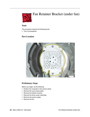 Page 73
64 - iMac (USB 2.0)  Take Apart
 Fan Retainer Bracket (under fan)
Fan Retainer Bracket (under fan)
Tools
This procedure requires the following tools:
• Torx-10 screwdriver
Part Location
Preliminary Steps
Before you begin, do the following:
• Position the computer in the service stand.
• Remove the user access plate.
• Remove the bottom housing.
• Remove the drive carrier assembly.
• Remove the power supply.
• Remove the fan. 