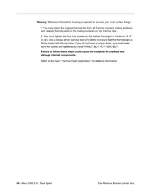 Page 75
66 - iMac (USB 2.0)  Take Apart
 Fan Retainer Bracket (under fan)
Warning:
 Whenever the bottom housing is opened for service, you must do two things:
1.You must clean the original thermal film from all thermal interface ma\
ting surfaces, 
and reapply thermal paste to the mating surfaces on the thermal pipe.
2. You must tighten the four torx screws on the bottom housing to a mini\
mum of 17 
in.-lbs. Use a torque driver (service tool 076-0899) to ensure that th\
e thermal pipe is 
firmly mated with the...