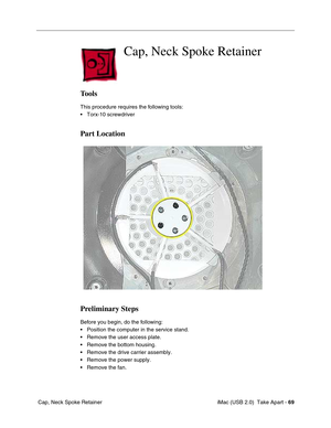 Page 78
 iMac (USB 2.0)  Take Apart - 69
 Cap, Neck Spoke Retainer
 Cap, Neck Spoke Retainer
Tools
This procedure requires the following tools:
• Torx-10 screwdriver
Part Location
Preliminary Steps
Before you begin, do the following:
• Position the computer in the service stand.
• Remove the user access plate.
• Remove the bottom housing.
• Remove the drive carrier assembly.
• Remove the power supply.
• Remove the fan. 