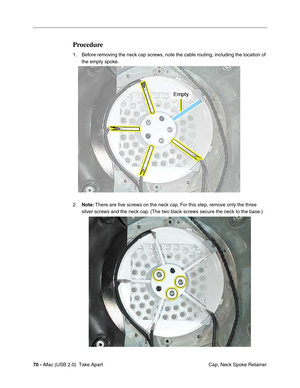 Page 79
70 - iMac (USB 2.0)  Take Apart
 Cap, Neck Spoke Retainer
Procedure
1. Before removing the neck cap screws, note the cable routing, including the location of 
the empty spoke. 
2. Note:  There are five screws on the neck cap. For this step, remove only the three 
silver screws and the neck cap. (The two black screws secure the neck to the base.) 