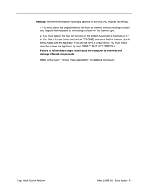 Page 80
 iMac (USB 2.0)  Take Apart - 71
 Cap, Neck Spoke Retainer Warning:
 Whenever the bottom housing is opened for service, you must do two things:
1.You must clean the original thermal film from all thermal interface ma\
ting surfaces, 
and reapply thermal paste to the mating surfaces on the thermal pipe.
2. You must tighten the four torx screws on the bottom housing to a mini\
mum of 17 
in.-lbs. Use a torque driver (service tool 076-0899) to ensure that th\
e thermal pipe is 
firmly mated with the top...