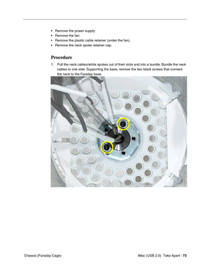 Page 82
 iMac (USB 2.0)  Take Apart - 73
 Chassis (Faraday Cage) • Remove the power supply.
• Remove the fan.
• Remove the plastic cable retainer (under the fan).
• Remove the neck spoke retainer cap.
Procedure
1. Pull the neck cables/white spokes out of their slots and into a bundle. Bundle the neck 
cables to one side. Supporting the base, remove the two black screws that connect 
the neck to the Faraday base. 