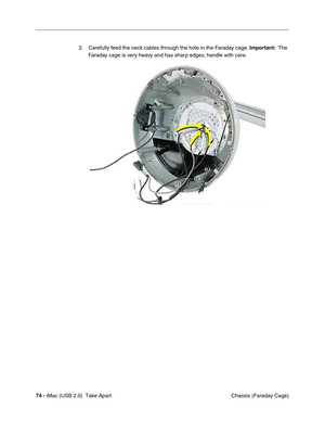 Page 83
 
74 -  
 iMac (USB 2.0)  Take Apart  Chassis (Faraday Cage)
2. Carefully feed the neck cables through the hole in the Faraday cage. 
 
Important:
 
  The 
Faraday cage is very heavy and has sharp edges; handle with care. 