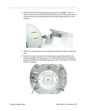 Page 84
 
 iMac (USB 2.0)  Take Apart -   
75  
 Chassis (Faraday Cage) 3. Pull the outer shell (with Faraday attached) away from the neck.
Note:  There is no 
need to remove the outer shell from the Faraday unless you are replacing the antenna 
or the outer shell. If you are removing the shell from the Faraday cage, go on to the 
next step.
4.  Perform the next step only if you are replacing the Faraday, the antenna, or the outer  shell. 
5. Remove one screw in the base of the Faraday cage to separate the...
