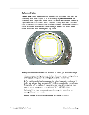 Page 85
76 - iMac (USB 2.0)  Take Apart
 Chassis (Faraday Cage)
Replacement Notes: 
Faraday cage: 
Look at the exploded view diagram during reassembly. First, attach the 
Faraday top cover to the top (OUTSIDE) of the Faraday cage  as shown below; the 
Faraday top cover is  keyed. Next, thread the neck cables through the hole in the Faraday 
cage and install the Faraday cage into the top plastic housing. Replace the screw that 
holds the plastic housing to the chassis. Attach the black neck cap screws to connect...