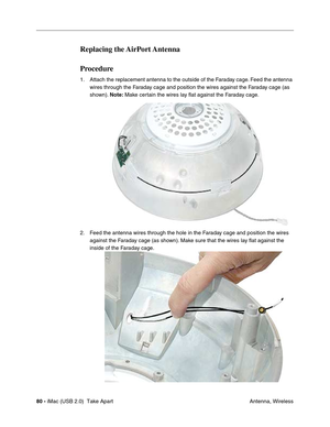 Page 89
80 - iMac (USB 2.0)  Take Apart
 Antenna, Wireless
Replacing  the AirPort Antenna
Procedure
1. Attach the replacement antenna to the outside of the Faraday cage. Feed the antenna 
wires through the Faraday cage and position the wires against the Faraday cage (as 
shown).  Note: Make certain the wires lay flat against the Faraday cage.
2. Feed the antenna wires through the hole in the Faraday cage and position the wires  against the Faraday cage (as shown). Make sure that the wires lay flat against the...