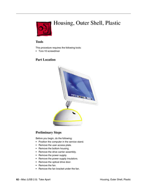 Page 91
82 - iMac (USB 2.0)  Take Apart
 Housing, Outer Shell, Plastic
Housing, Outer Shell, Plastic 
Tools
This procedure requires the following tools:
• Torx-10 screwdriver
Part Location
Preliminary Steps
Before you begin, do the following:
• Position the computer in the service stand.
• Remove the user access plate.
• Remove the bottom housing.
• Remove the drive carrier assembly.
• Remove the power supply.
• Remove the power supply insulators.
• Remove the optical drive door.
• Remove the fan.
• Remove the...